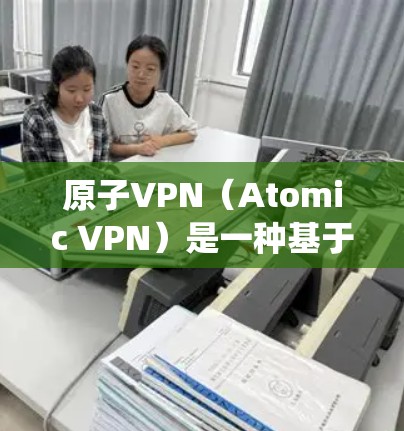 原子VPN（Atomic VPN）是一种基于原子能技术的VPN系统，通过某种方式利用原子能或核能来加密通信。它可能通过核聚变或核裂变的原理来加密数据，提供高效的通信服务
