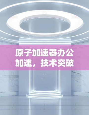 原子加速器办公加速,技术突破与效率提升 原子加速器办公加速,技术突破与效率提升