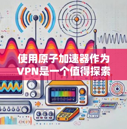 使用原子加速器作为VPN是一个值得探索的解决方案，但需要仔细考虑其潜在风险和复杂性。以下是对该方案的详细分析和建议