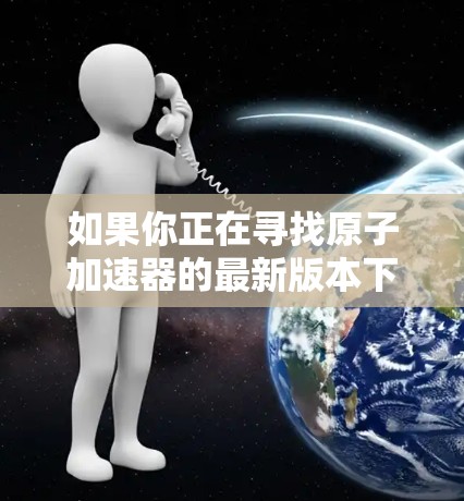如果你正在寻找原子加速器的最新版本下载，以下是一些推荐的工具和资源，这些工具可以帮助你进行原子反应模拟、研究和实验