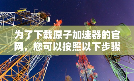 为了下载原子加速器的官网,您可以按照以下步骤操作 为了下载原子加速器的官网,您可以按照以下步骤操作
