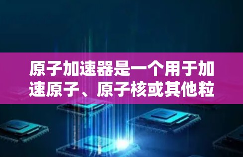 原子加速器是一个用于加速原子、原子核或其他粒子的设备,广泛应用于粒子物理、核物理、原子物理等领域的研究。以下是几个主要的原子加速器及其特点 原子加速器是一个用于加速原子、原子核或其他粒子的设备,广泛应用于粒子物理、核物理、原子物理等领域的研究。以下是几个主要的原子加速器及其特点