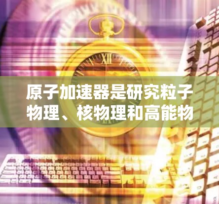 原子加速器是研究粒子物理、核物理和高能物理学的重要工具。以下是一些常见的原子加速器及其优缺点 原子加速器是研究粒子物理、核物理和高能物理学的重要工具。以下是一些常见的原子加速器及其优缺点