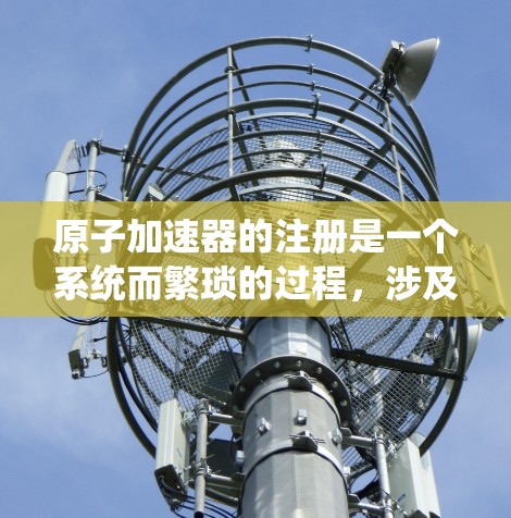 原子加速器的注册是一个系统而繁琐的过程,涉及多个步骤和规定,确保设备符合国际和国内的标准。以下是一个详细的步骤指南 原子加速器的注册是一个系统而繁琐的过程,涉及多个步骤和规定,确保设备符合国际和国内的标准。以下是一个详细的步骤指南