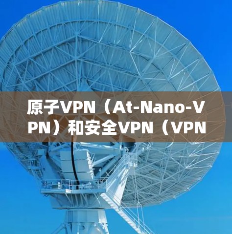 原子VPN（At-Nano-VPN）和安全VPN（VPN）是两种不同的加密传输技术，各自在技术架构和应用场景上有显著区别