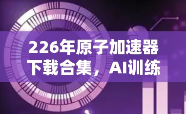 226年原子加速器下载合集，AI训练中的革命性突破