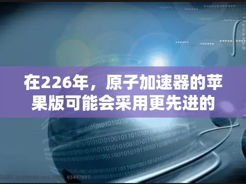 在226年,原子加速器的苹果版可能会采用更先进的材料和技术来实现超高速加速。以下是主要的方面和可能的实现方法 在226年,原子加速器的苹果版可能会采用更先进的材料和技术来实现超高速加速。以下是主要的方面和可能的实现方法