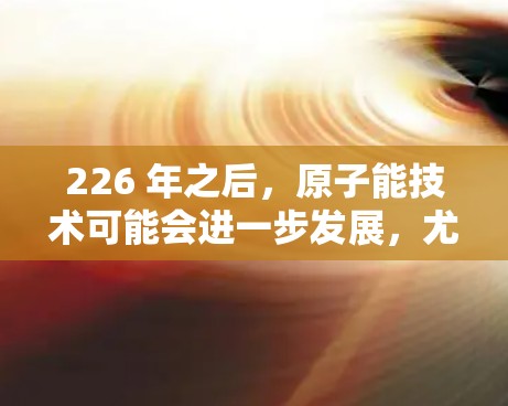 226 年之后，原子能技术可能会进一步发展，尤其是核电站的建造和运营。如果您的公司计划在 226 年推出原子能设备，特别是iOS版的原子加速器，那么以下是一个可能的设计思路