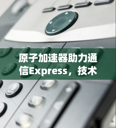原子加速器助力通信Express,技术突破与应用场景解析 原子加速器助力通信Express,技术突破与应用场景解析