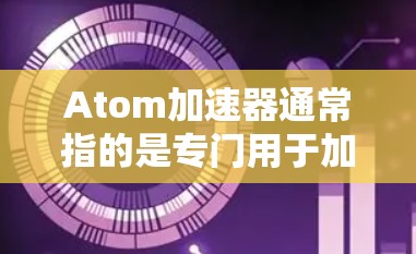 Atom加速器通常指的是专门用于加速下载和网络连接的软件或工具。在直播过程中，加速器可能用于优化直播页面加载速度、加速视频下载或处理网络连接的问题。以下是一些可能涉及Atom加速器的内容