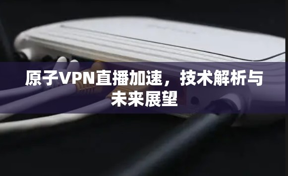 原子VPN直播加速，技术解析与未来展望