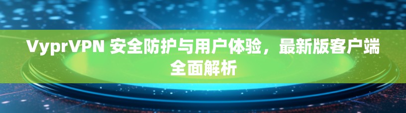 VyprVPN 安全防护与用户体验，最新版客户端全面解析