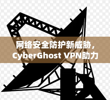 网络安全防护新威胁,CyberGhost VPN助力企业级云管理