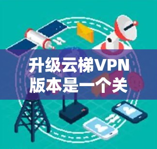 升级云梯VPN版本是一个关键决策,涉及多个因素,从功能需求到设备支持,再到费用和安全性。以下是基于上述思考的建议