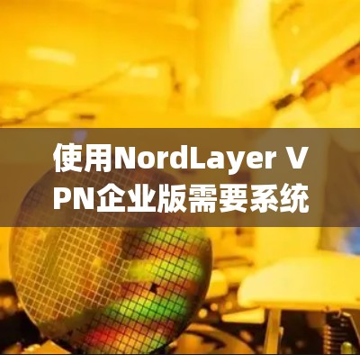 使用NordLayer VPN企业版需要系统的学习和实践,以下是一个清晰的指南,帮助您顺利使用该产品