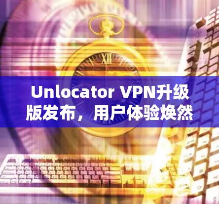 Unlocator VPN升级版发布,用户体验焕然一新
