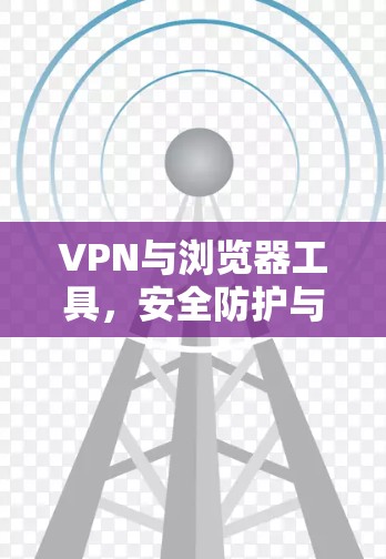 VPN与浏览器工具,安全防护与隐私保护的双刃剑