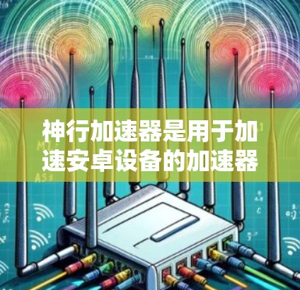 神行加速器是用于加速安卓设备的加速器,其在安卓版本中的应用和功能如下